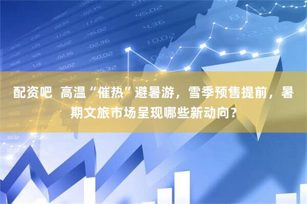 配资吧 高温“催热”避暑游,雪季预售提前,暑期文旅市场呈现哪些新动向?