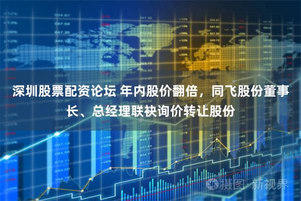 深圳股票配资论坛 年内股价翻倍，同飞股份董事长、总经理联袂询价转让股份