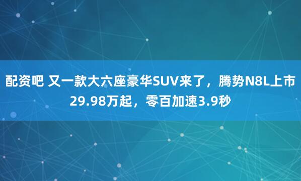 配资吧 又一款大六座豪华SUV来了，腾势N8L上市29.98万起，零百加速3.9秒