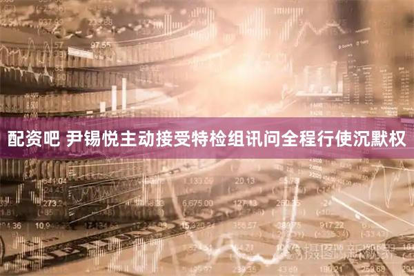 配资吧 尹锡悦主动接受特检组讯问　全程行使沉默权