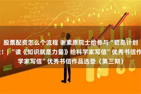 股票配资怎么个流程 谢素原院士给参与“鹭岛计划”的学子们回信啦！| “读《知识就是力量》给科学家写信”优秀书信作品选登（第三期）