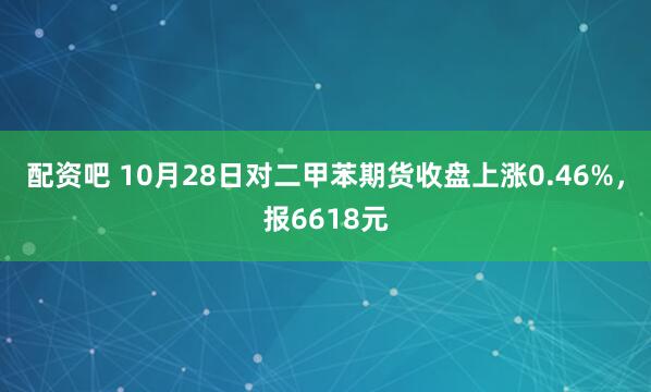配资吧 10月28日对二甲苯期货收盘上涨0.46%，报6618元