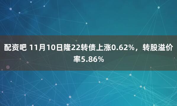 配资吧 11月10日隆22转债上涨0.62%，转股溢价率5.86%