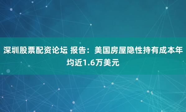 深圳股票配资论坛 报告：美国房屋隐性持有成本年均近1.6万美元