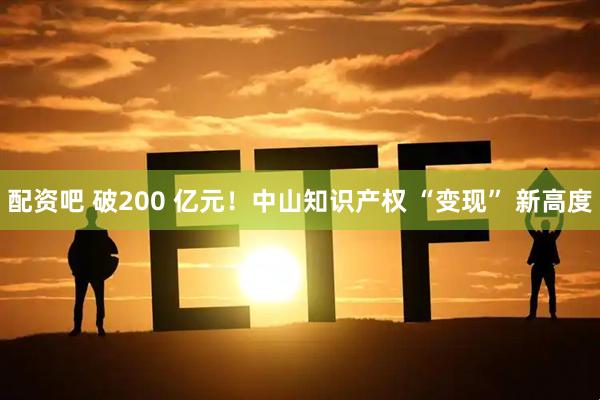 配资吧 破200 亿元！中山知识产权 “变现” 新高度