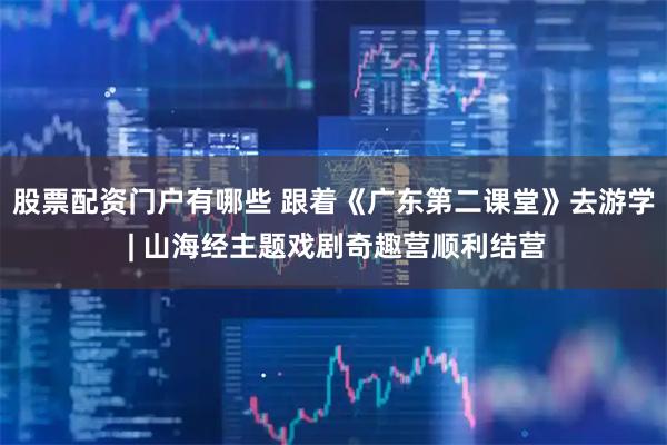 股票配资门户有哪些 跟着《广东第二课堂》去游学 | 山海经主题戏剧奇趣营顺利结营