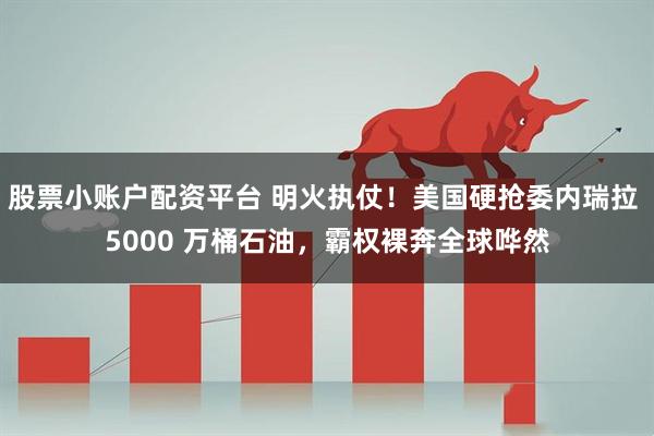 股票小账户配资平台 明火执仗！美国硬抢委内瑞拉 5000 万桶石油，霸权裸奔全球哗然