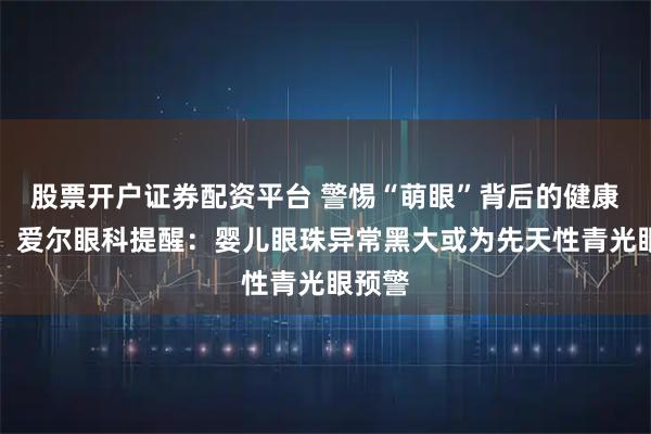 股票开户证券配资平台 警惕“萌眼”背后的健康危机！爱尔眼科提醒：婴儿眼珠异常黑大或为先天性青光眼预警