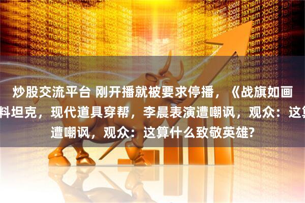 炒股交流平台 刚开播就被要求停播,《战旗如画》翻车,被指塑料坦克,现代道具穿帮,李晨表演遭嘲讽,观众:这算什么致敬英雄?