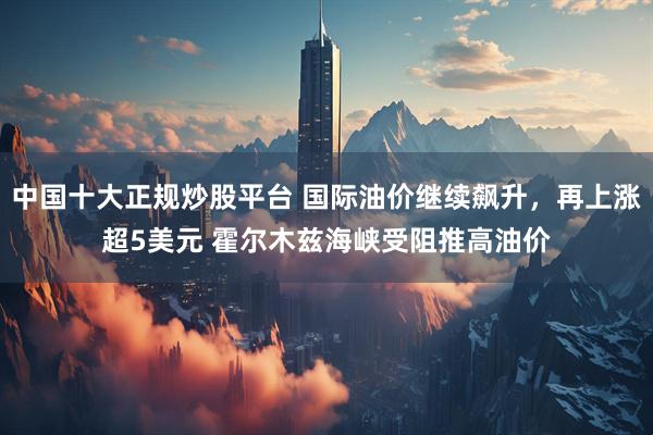 中国十大正规炒股平台 国际油价继续飙升，再上涨超5美元 霍尔木兹海峡受阻推高油价