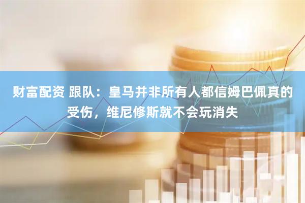 财富配资 跟队：皇马并非所有人都信姆巴佩真的受伤，维尼修斯就不会玩消失
