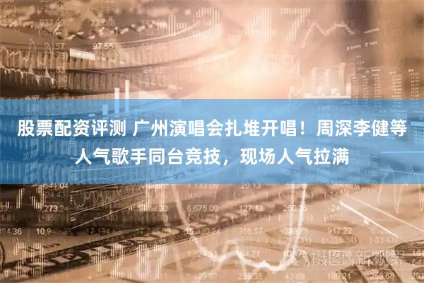 股票配资评测 广州演唱会扎堆开唱！周深李健等人气歌手同台竞技，现场人气拉满