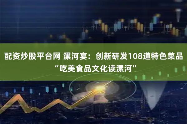 配资炒股平台网 漯河宴：创新研发108道特色菜品 “吃美食品文化读漯河”