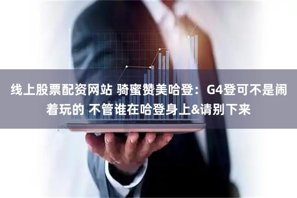 线上股票配资网站 骑蜜赞美哈登：G4登可不是闹着玩的 不管谁在哈登身上&请别下来
