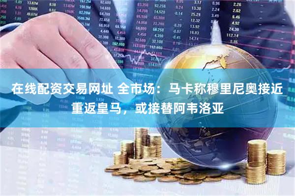 在线配资交易网址 全市场:马卡称穆里尼奥接近重返皇马,或接替阿韦洛亚
