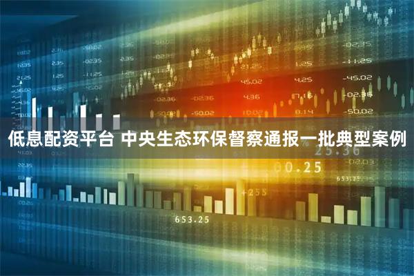低息配资平台 中央生态环保督察通报一批典型案例