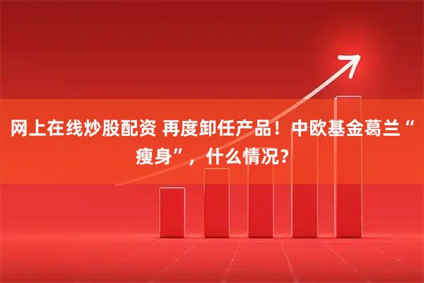 网上在线炒股配资 再度卸任产品！中欧基金葛兰“瘦身”，什么情况？