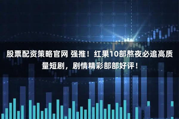 股票配资策略官网 强推！红果10部熬夜必追高质量短剧，剧情精彩部部好评！
