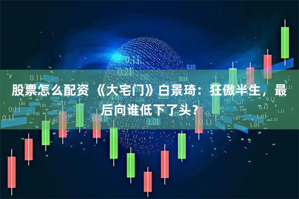 股票怎么配资 《大宅门》白景琦：狂傲半生，最后向谁低下了头？
