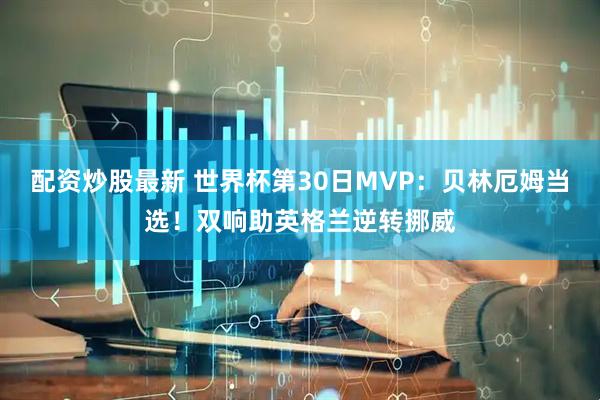 配资炒股最新 世界杯第30日MVP：贝林厄姆当选！双响助英格兰逆转挪威