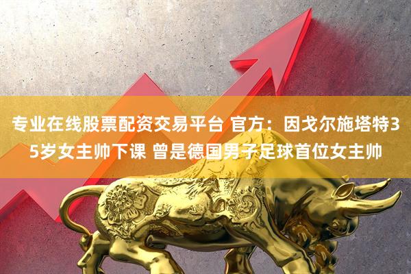专业在线股票配资交易平台 官方：因戈尔施塔特35岁女主帅下课 曾是德国男子足球首位女主帅